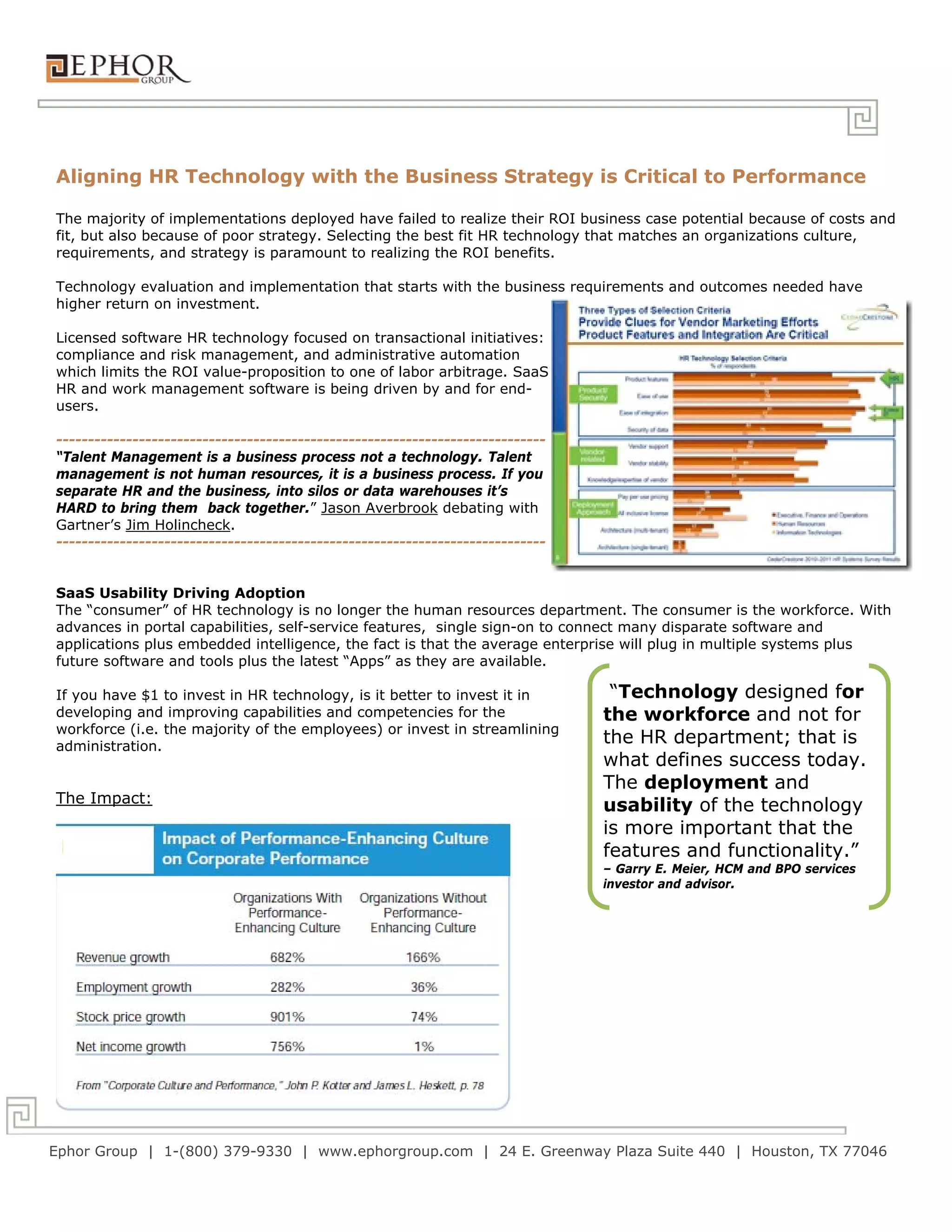 Aligning HR Technology with the Business Strategy is Critical to Performance

The majority of implementations deployed have failed to realize their ROI business case potential because of costs and
fit, but also because of poor strategy. Selecting the best fit HR technology that matches an organizations culture,
requirements, and strategy is paramount to realizing the ROI benefits.

Technology evaluation and implementation that starts with the business requirements and outcomes needed have
higher return on investment.

Licensed software HR technology focused on transactional initiatives:
compliance and risk management, and administrative automation
which limits the ROI value-proposition to one of labor arbitrage. SaaS
HR and work management software is being driven by and for end-
users.

-----------------------------------------------------------------------------
“Talent Management is a business process not a technology. Talent
management is not human resources, it is a business process. If you
separate HR and the business, into silos or data warehouses it’s
HARD to bring them back together.” Jason Averbrook debating with
Gartner’s Jim Holincheck.
-----------------------------------------------------------------------------


SaaS Usability Driving Adoption
The “consumer” of HR technology is no longer the human resources department. The consumer is the workforce. With
advances in portal capabilities, self-service features, single sign-on to connect many disparate software and
applications plus embedded intelligence, the fact is that the average enterprise will plug in multiple systems plus
future software and tools plus the latest “Apps” as they are available.

If you have $1 to invest in HR technology, is it better to invest it in          “Technology designed for
developing and improving capabilities and competencies for the                  the workforce and not for
workforce (i.e. the majority of the employees) or invest in streamlining
administration.
                                                                                the HR department; that is
                                                                                what defines success today.
                                                                                The deployment and
The Impact:
                                                                                usability of the technology
                                                                                is more important that the
                                                                                features and functionality.”
                                                                                – Garry E. Meier, HCM and BPO services
                                                                                investor and advisor.




Ephor Group | 1-(800) 379-9330 | www.ephorgroup.com | 24 E. Greenway Plaza Suite 440 | Houston, TX 77046
 
