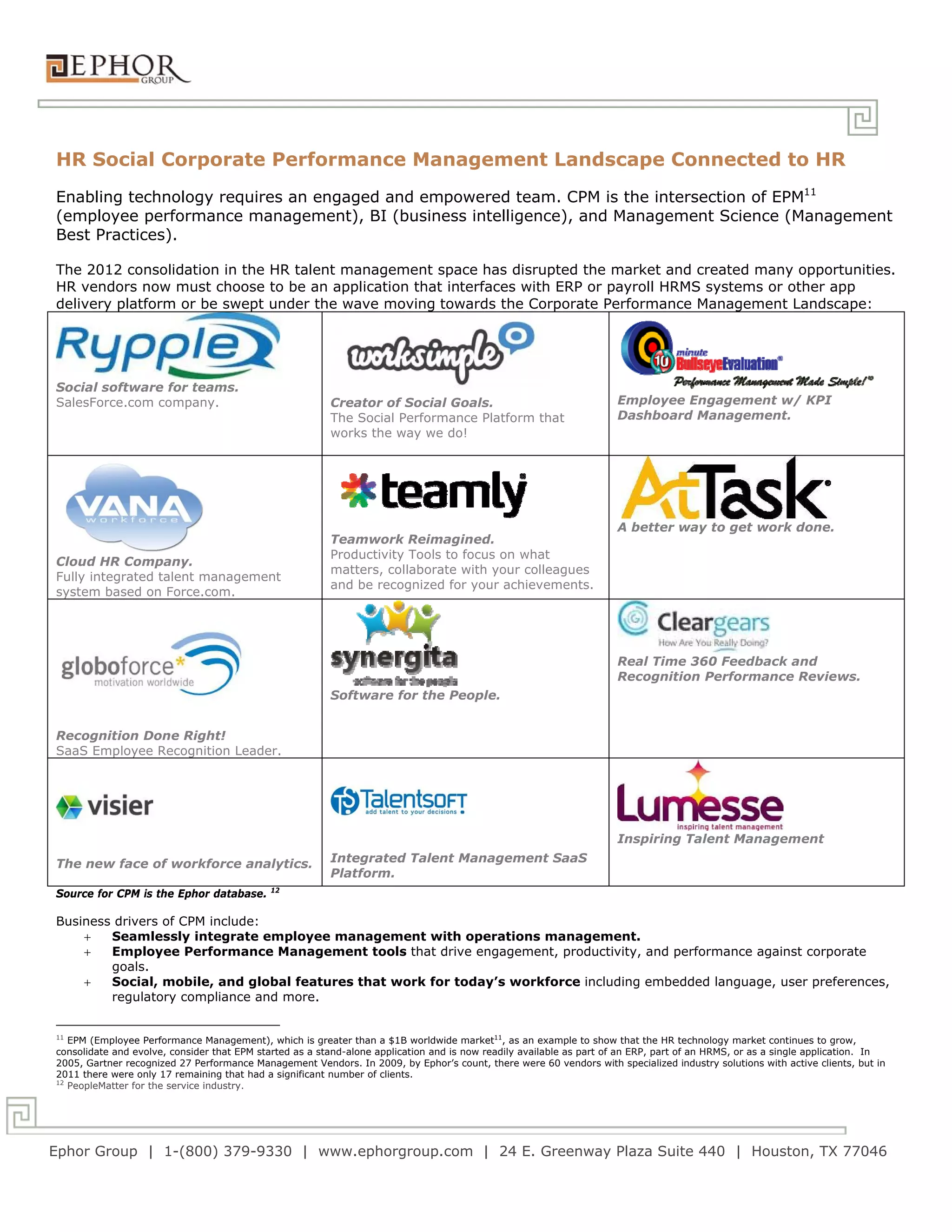 HR Social Corporate Performance Management Landscape Connected to HR
Enabling technology requires an engaged and empowered team. CPM is the intersection of EPM11
(employee performance management), BI (business intelligence), and Management Science (Management
Best Practices).

The 2012 consolidation in the HR talent management space has disrupted the market and created many opportunities.
HR vendors now must choose to be an application that interfaces with ERP or payroll HRMS systems or other app
delivery platform or be swept under the wave moving towards the Corporate Performance Management Landscape:




Social software for teams.
SalesForce.com company.                                  Creator of Social Goals.                                    Employee Engagement w/ KPI
                                                         The Social Performance Platform that                        Dashboard Management.
                                                         works the way we do!




                                                                                                                     A better way to get work done.
                                                         Teamwork Reimagined.
                                                         Productivity Tools to focus on what
Cloud HR Company.
                                                         matters, collaborate with your colleagues
Fully integrated talent management
                                                         and be recognized for your achievements.
system based on Force.com.




                                                                                                                     Real Time 360 Feedback and
                                                                                                                     Recognition Performance Reviews.
                                                         Software for the People.


Recognition Done Right!
SaaS Employee Recognition Leader.




                                                                                                                     Inspiring Talent Management

The new face of workforce analytics.                     Integrated Talent Management SaaS
                                                         Platform.
                                             12
Source for CPM is the Ephor database.

Business drivers of CPM include:
       Seamlessly integrate employee management with operations management.
       Employee Performance Management tools that drive engagement, productivity, and performance against corporate
        goals.
       Social, mobile, and global features that work for today’s workforce including embedded language, user preferences,
        regulatory compliance and more.


11
   EPM (Employee Performance Management), which is greater than a $1B worldwide market11, as an example to show that the HR technology market continues to grow,
consolidate and evolve, consider that EPM started as a stand-alone application and is now readily available as part of an ERP, part of an HRMS, or as a single application. In
2005, Gartner recognized 27 Performance Management Vendors. In 2009, by Ephor’s count, there were 60 vendors with specialized industry solutions with active clients, but in
2011 there were only 17 remaining that had a significant number of clients.
12
   PeopleMatter for the service industry.




Ephor Group | 1-(800) 379-9330 | www.ephorgroup.com | 24 E. Greenway Plaza Suite 440 | Houston, TX 77046
 