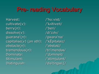 Pre- reading Vocabulary
Harvest:                /'hɑ:vist/
cultivate(v):           /'kʌltiveit/
berry(n):               /'beri/
dissolve(v):            /di'zɔlv/
guarana'(n):            /gwarə'na/
capitalise(v) (on sth): /'kæpitəlaiz/
obstacle(n):            /'ɒbstəkl/
tremendous(n):          /tri'mendəs/
Dominate:               /'dɔmineit/
Stimulant:              /'stimjulənt/
Distinguish:            /dis'tiηgwi∫/
 