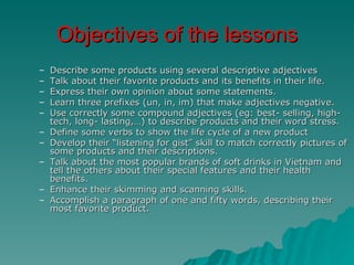 Objectives of the lessons
–   Describe some products using several descriptive adjectives
–   Talk about their favorite products and its benefits in their life.
–   Express their own opinion about some statements.
–   Learn three prefixes (un, in, im) that make adjectives negative.
–   Use correctly some compound adjectives (eg: best- selling, high-
    tech, long- lasting,…) to describe products and their word stress.
–   Define some verbs to show the life cycle of a new product
–   Develop their “listening for gist” skill to match correctly pictures of
    some products and their descriptions.
–   Talk about the most popular brands of soft drinks in Vietnam and
    tell the others about their special features and their health
    benefits.
–   Enhance their skimming and scanning skills.
–   Accomplish a paragraph of one and fifty words, describing their
    most favorite product.
 