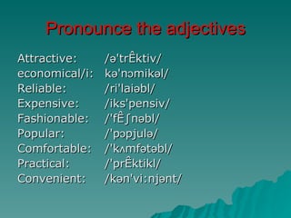 Pronounce the adjectives
Attractive:     /ə'træktiv/
economical/i:   kə'nɔmikəl/
Reliable:       /ri'laiəbl/
Expensive:      /iks'pensiv/
Fashionable:    /'fæ∫nəbl/
Popular:        /'pɔpjulə/
Comfortable:    /'kʌmfətəbl/
Practical:      /'præktikl/
Convenient:     /kən'vi:njənt/
 
