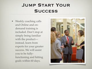 Jump Start Your
           Success
• Weekly coaching calls
  and Online and on-
  demand training is
  included. Don’t stop at
  simply being familiar
  with the product—
  instead, learn from
  experts for your greater
  success. We will assist
  you to be fully-
  functioning and hitting
  goals within 60 days.
 