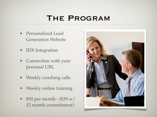 The Program
• Personalized Lead
  Generation Website

• IDX Integration

• Connection with your
  personal URL

• Weekly coaching calls

• Weekly online training

• $50 per month - ($39 w/
  12 month commitment)
 