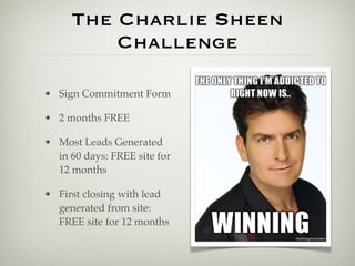 The Charlie Sheen
         Challenge

• Sign Commitment Form

• 2 months FREE

• Most Leads Generated
  in 60 days: FREE site for
  12 months

• First closing with lead
  generated from site:
  FREE site for 12 months
 