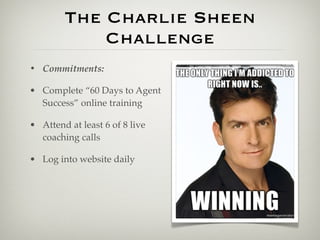 The Charlie Sheen
            Challenge
• Commitments:

• Complete “60 Days to Agent
  Success” online training

• Attend at least 6 of 8 live
  coaching calls

• Log into website daily
 