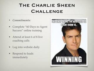 The Charlie Sheen
            Challenge
• Commitments:

• Complete “60 Days to Agent
  Success” online training

• Attend at least 6 of 8 live
  coaching calls

• Log into website daily

• Respond to leads
  immediately
 