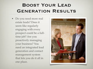Boost Your Lead
    Generation Results
• Do you need more real
  estate leads? Does it
  seem like regularly
  engaging with every
  prospect could be a full-
  time job? Are you
  proactively managing
  your business? You
  need an integrated lead
  generation and contact
  management system
  that lets you do it all in
  one place.
 