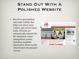 Stand Out With A
       Polished Website
• Receive a personalized
  real estate website that
  helps you attract more
  visitors and convert more
  leads. All leads are
  automatically entered into
  the integrated contact
  management system,
  including insightful
  information about exactly
  which houses the prospect
  viewed.
 
