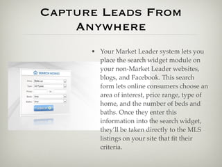 Capture Leads From
    Anywhere
      • Your Market Leader system lets you
        place the search widget module on
        your non-Market Leader websites,
        blogs, and Facebook. This search
        form lets online consumers choose an
        area of interest, price range, type of
        home, and the number of beds and
        baths. Once they enter this
        information into the search widget,
        they’ll be taken directly to the MLS
        listings on your site that ﬁt their
        criteria.
 