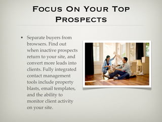 Focus On Your Top
         Prospects
• Separate buyers from
  browsers. Find out
  when inactive prospects
  return to your site, and
  convert more leads into
  clients. Fully integrated
  contact management
  tools include property
  blasts, email templates,
  and the ability to
  monitor client activity
  on your site.
 