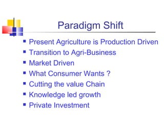 Paradigm Shift
   Present Agriculture is Production Driven
   Transition to Agri-Business
   Market Driven
   What Consumer Wants ?
   Cutting the value Chain
   Knowledge led growth
   Private Investment
 