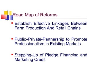 Road Map of Reforms
   Establish Effective Linkages Between
    Farm Production And Retail Chains

   Public–Private-Partnership to Promote
    Professionalism in Existing Markets

   Stepping-Up of Pledge Financing and
    Marketing Credit
 