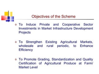 Objectives of the Scheme
o To   Induce Private and Cooperative Sector
  Investments in Market Infrastructure Development
  Projects

o To    Strengthen Existing Agricultural Markets,
  wholesale and rural periodic, to Enhance
  Efficiency

o To Promote Grading, Standardization and Quality
  Certification of Agricultural Produce at Farm/
  Market Level
 