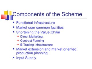 Components of the Scheme
   Functional Infrastructure
   Market user common facilities
   Shortening the Value Chain
       Direct Marketing
       Contract Farming
       E-Trading Infrastructure
   Market extension and market oriented
    production planning
   Input Supply
 