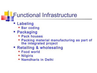 Functional Infrastructure
   Labeling
       Bar coding
   Packaging
       Pack houses
       Packing material manufacturing as part of
        the integrated project
   Retailing & wholesaling
       Food world
       Nilgiris
       Namdharis in Delhi
 