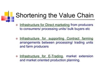 Shortening the Value Chain
o Infrastructure for Direct marketing from producers
  to consumers/ processing units/ bulk buyers etc

o Infrastructure for supporting Contract farming
  arrangements between processing/ trading units
  and farm producers

o Infrastructure for E-Trading, market extension
  and market oriented production planning.
 