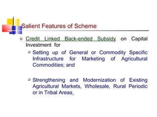 Salient Features of Scheme
o Credit   Linked Back-ended Subsidy on Capital
  Investment for
    Setting up of General or Commodity Specific

     Infrastructure for Marketing of Agricultural
     Commodities; and

      Strengthening and Modernization of Existing
       Agricultural Markets, Wholesale, Rural Periodic
       or in Tribal Areas
 