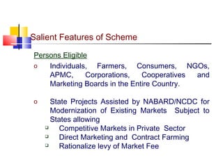 Salient Features of Scheme

Persons Eligible
o   Individuals, Farmers, Consumers, NGOs,
    APMC,       Corporations,  Cooperatives and
    Marketing Boards in the Entire Country.

o     State Projects Assisted by NABARD/NCDC for
      Modernization of Existing Markets Subject to
      States allowing
        Competitive Markets in Private Sector
        Direct Marketing and Contract Farming
        Rationalize levy of Market Fee
 
