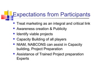 Expectations from Participants
   Treat marketing as an integral and critical link
   Awareness creation & Publicity
   Identify viable projects
   Capacity Building of all players
   NIAM, NABCONS can assist in Capacity
    building, Project Preparation
   Assistance of Trained Project preparation
    Experts
 
