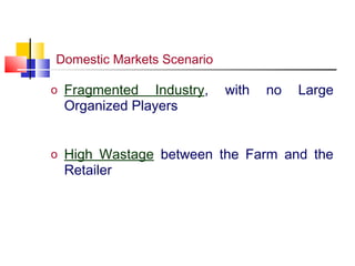 Domestic Markets Scenario

o Fragmented   Industry,    with   no   Large
 Organized Players


o High Wastage between the Farm and the
 Retailer
 