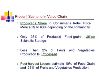 Present Scenario in Value Chain
o Producer’s Share in Consumer’s Retail Price
   Mere 40% to 60% depending on the commodity

o Only    25% of Produced     Food-grains   Utilise
   Scientific Storage

o Less   Than 2% of Fruits        and   Vegetables
   Production Is Processed

o Post-harvest Losses estimate 10% of Food Grain
   and 25% of Fruits and Vegetables Production
 