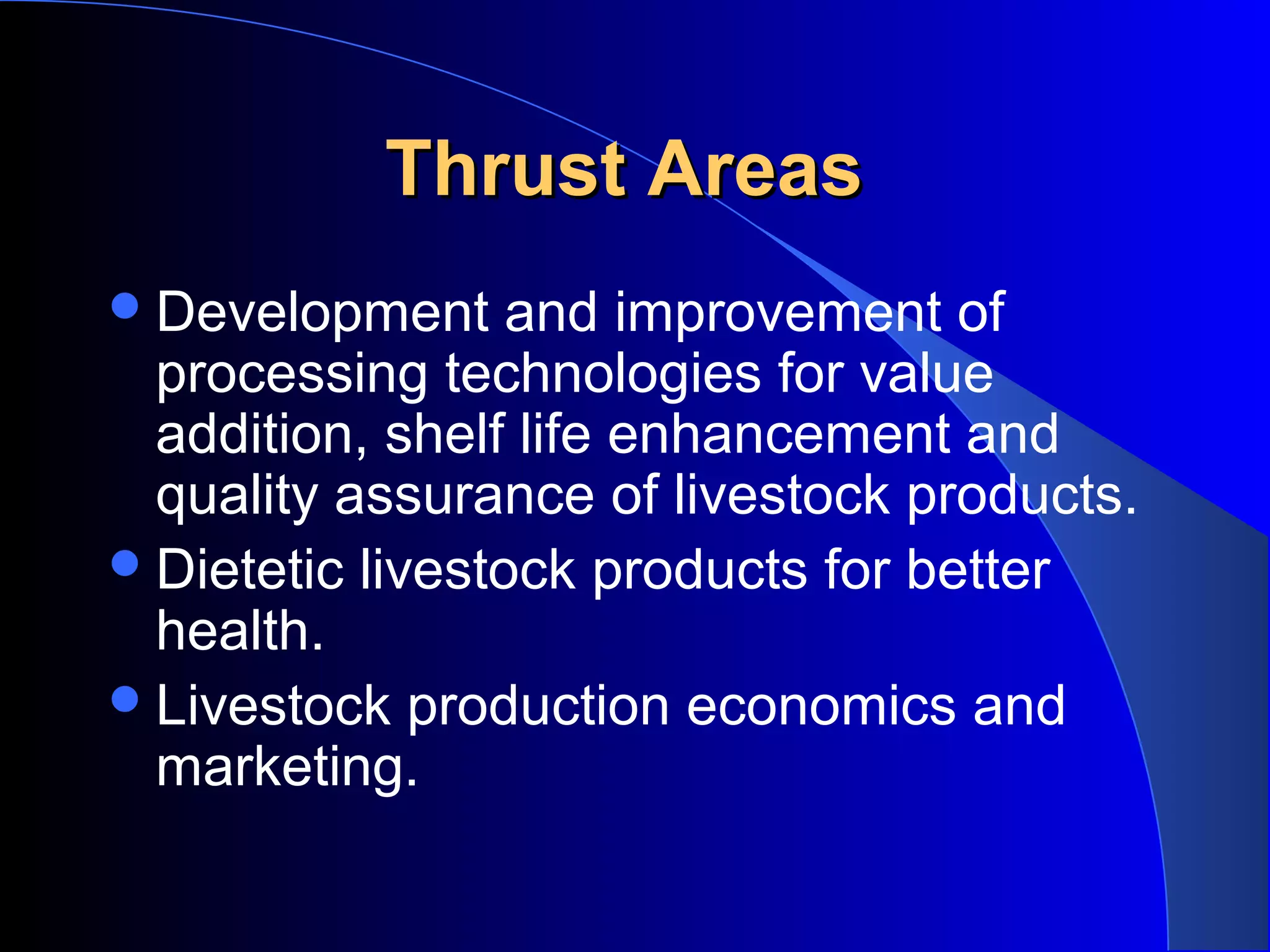 Thrust Areas
 Development     and improvement of
  processing technologies for value
  addition, shelf life enhancement and
  quality assurance of livestock products.
 Dietetic livestock products for better
  health.
 Livestock production economics and
  marketing.
 