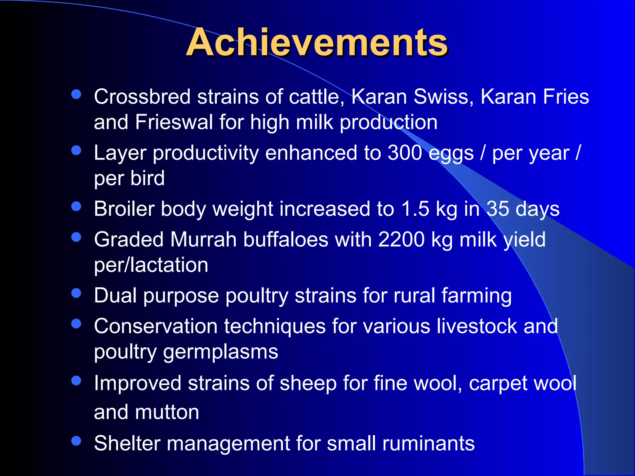 Achievements
   Crossbred strains of cattle, Karan Swiss, Karan Fries
    and Frieswal for high milk production
   Layer productivity enhanced to 300 eggs / per year /
    per bird
   Broiler body weight increased to 1.5 kg in 35 days
   Graded Murrah buffaloes with 2200 kg milk yield
    per/lactation
   Dual purpose poultry strains for rural farming
   Conservation techniques for various livestock and
    poultry germplasms
   Improved strains of sheep for fine wool, carpet wool
    and mutton
   Shelter management for small ruminants
 