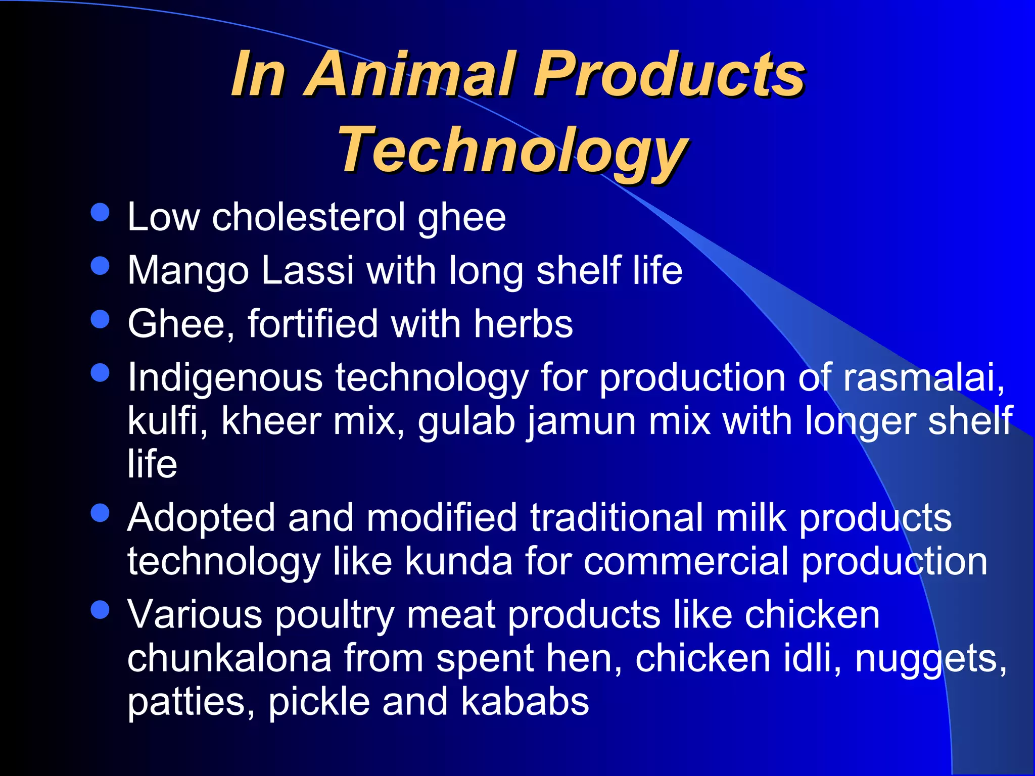 In Animal Products
            Technology
 Low   cholesterol ghee
 Mango Lassi with long shelf life
 Ghee, fortified with herbs
 Indigenous technology for production of rasmalai,
  kulfi, kheer mix, gulab jamun mix with longer shelf
  life
 Adopted and modified traditional milk products
  technology like kunda for commercial production
 Various poultry meat products like chicken
  chunkalona from spent hen, chicken idli, nuggets,
  patties, pickle and kababs
 