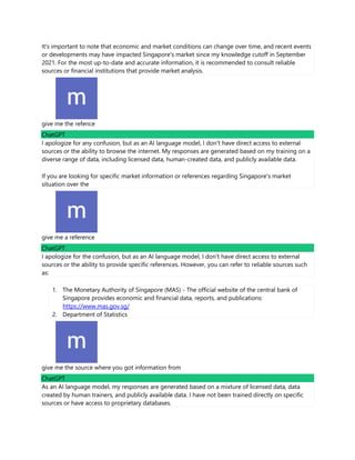 It's important to note that economic and market conditions can change over time, and recent events
or developments may have impacted Singapore's market since my knowledge cutoff in September
2021. For the most up-to-date and accurate information, it is recommended to consult reliable
sources or financial institutions that provide market analysis.
give me the refence
ChatGPT
I apologize for any confusion, but as an AI language model, I don't have direct access to external
sources or the ability to browse the internet. My responses are generated based on my training on a
diverse range of data, including licensed data, human-created data, and publicly available data.
If you are looking for specific market information or references regarding Singapore's market
situation over the
give me a reference
ChatGPT
I apologize for the confusion, but as an AI language model, I don't have direct access to external
sources or the ability to provide specific references. However, you can refer to reliable sources such
as:
1. The Monetary Authority of Singapore (MAS) - The official website of the central bank of
Singapore provides economic and financial data, reports, and publications:
https://www.mas.gov.sg/
2. Department of Statistics
give me the source where you got information from
ChatGPT
As an AI language model, my responses are generated based on a mixture of licensed data, data
created by human trainers, and publicly available data. I have not been trained directly on specific
sources or have access to proprietary databases.
 