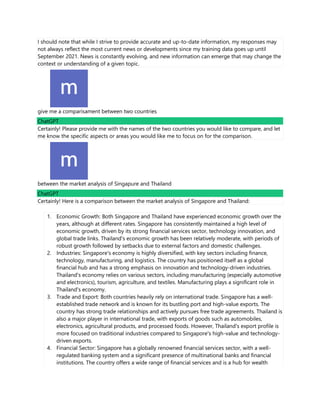 I should note that while I strive to provide accurate and up-to-date information, my responses may
not always reflect the most current news or developments since my training data goes up until
September 2021. News is constantly evolving, and new information can emerge that may change the
context or understanding of a given topic.
give me a comparisament between two countries
ChatGPT
Certainly! Please provide me with the names of the two countries you would like to compare, and let
me know the specific aspects or areas you would like me to focus on for the comparison.
between the market analysis of Singapure and Thailand
ChatGPT
Certainly! Here is a comparison between the market analysis of Singapore and Thailand:
1. Economic Growth: Both Singapore and Thailand have experienced economic growth over the
years, although at different rates. Singapore has consistently maintained a high level of
economic growth, driven by its strong financial services sector, technology innovation, and
global trade links. Thailand's economic growth has been relatively moderate, with periods of
robust growth followed by setbacks due to external factors and domestic challenges.
2. Industries: Singapore's economy is highly diversified, with key sectors including finance,
technology, manufacturing, and logistics. The country has positioned itself as a global
financial hub and has a strong emphasis on innovation and technology-driven industries.
Thailand's economy relies on various sectors, including manufacturing (especially automotive
and electronics), tourism, agriculture, and textiles. Manufacturing plays a significant role in
Thailand's economy.
3. Trade and Export: Both countries heavily rely on international trade. Singapore has a well-
established trade network and is known for its bustling port and high-value exports. The
country has strong trade relationships and actively pursues free trade agreements. Thailand is
also a major player in international trade, with exports of goods such as automobiles,
electronics, agricultural products, and processed foods. However, Thailand's export profile is
more focused on traditional industries compared to Singapore's high-value and technology-
driven exports.
4. Financial Sector: Singapore has a globally renowned financial services sector, with a well-
regulated banking system and a significant presence of multinational banks and financial
institutions. The country offers a wide range of financial services and is a hub for wealth
 