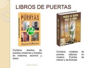 LIBROS DE PUERTAS 
Contiene diseños de 
puestas modernas y lineales 
en melanina, aluminio y 
acero 
MARKETLIBRO 
Contiene modelos de 
puertas clásicas en 
madera. Puertas de 
Interior y de Entrada 
 