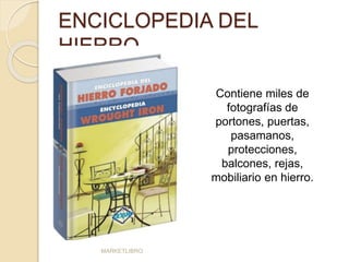 ENCICLOPEDIA DEL 
HIERRO 
MARKETLIBRO 
Contiene miles de 
fotografías de 
portones, puertas, 
pasamanos, 
protecciones, 
balcones, rejas, 
mobiliario en hierro. 
 