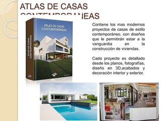 ATLAS DE CASAS 
CONTEMPORANEAS 
MARKETLIBRO 
Contiene los mas modernos 
proyectos de casas de estilo 
contemporáneo, con diseños 
que le permitirán estar a la 
vanguardia en la 
construcción de viviendas. 
Cada proyecto es detallado 
desde los planos, fotografías, 
diseño en 3D,acabados y 
decoración interior y exterior. 
 