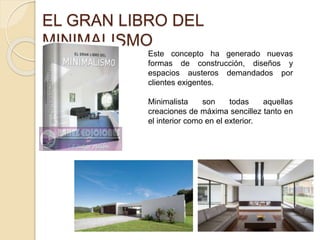 EL GRAN LIBRO DEL 
MINIMALISMO 
MARKETLIBRO 
Este concepto ha generado nuevas 
formas de construcción, diseños y 
espacios austeros demandados por 
clientes exigentes. 
Minimalista son todas aquellas 
creaciones de máxima sencillez tanto en 
el interior como en el exterior. 
 