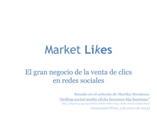 Market Likes
El gran negocio de la venta de clics
en redes sociales
Basado en el artículo de Martha Mendoza:
“Selling social media clicks becomes big business”
http://bigstory.ap.org/article/celebs-others-buy-clicks-social-media-boost

(Associated Press, 5 de enero de 2014)

 