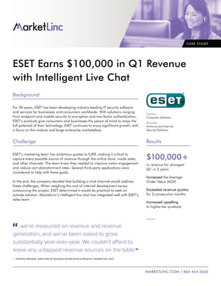 ESET Earns $100,000 in Q1 Revenue
with Intelligent Live Chat
Background
For 30 years, ESET has been developing industry-leading IT security software
and services for businesses and consumers worldwide. With solutions ranging
from endpoint and mobile security to encryption and two-factor authentication,
ESET’s products give consumers and businesses the peace of mind to enjoy the
full potential of their technology. ESET continues to enjoy significant growth, with
a focus on the midsize and large enterprise marketplace.
Challenge
ESET’s marketing team has ambitious quotas to fulfill, making it critical to
capture every possible source of revenue through the online store, inside sales,
and other channels. The team knew they needed to improve visitor engagement
and reduce cart abandonment rates. Several third-party applications were
considered to help with these goals.
In the end, the company decided that building a chat channel would address
these challenges. When weighing the cost of internal development versus
outsourcing the project, ESET determined it would be practical to seek an
outside solution. MarketLinc’s intelligent live chat has integrated well with ESET’s
sales team.
...we’re measured on revenue and revenue
generation, and we’ve been asked to grow
substantially year-over-year. We couldn’t afford to
leave any untapped revenue sources on the table.
— STEPHAN BRISARD, DIRECTOR OF DEMAND GENERATION & PRODUCT MARKETING, ESET
C A S E S T U DY
Industry
Computer Software
Business
Antivirus and Internet
Security Solutions
Results
$100,000+
in revenue for strongest
Q1 in 3 years
Increased the Average
Order Value (AOV)
Exceeded revenue quotas
for 5 consecutive months
Increased upselling
to higher-tier products
MARKETLINC.COM | 866 454 2662
 
