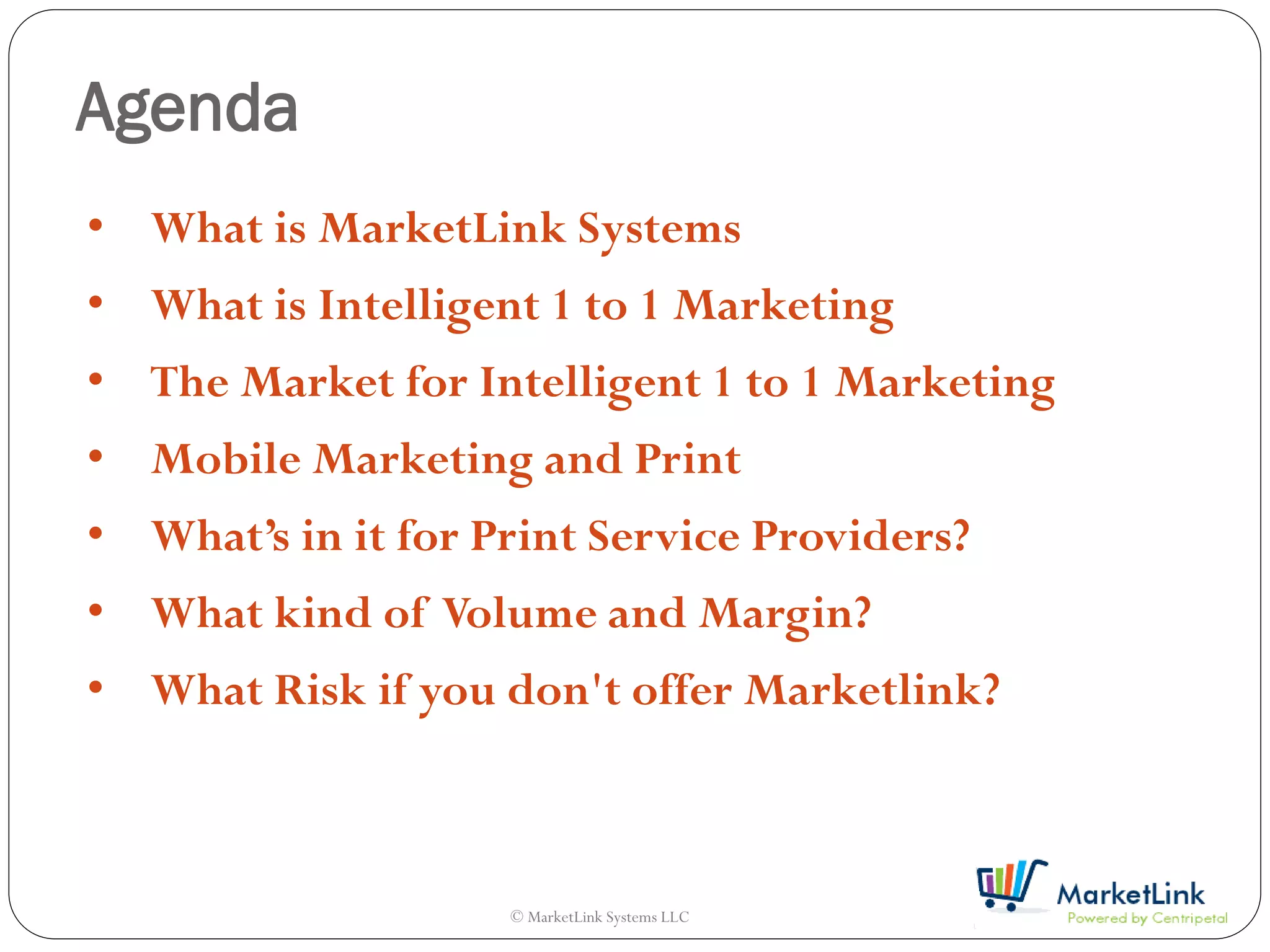 Agenda
• What is MarketLink Systems
• What is Intelligent 1 to 1 Marketing
• The Market for Intelligent 1 to 1 Marketing
• Mobile Marketing and Print
• What’s in it for Print Service Providers?
• What kind of Volume and Margin?
• What Risk if you don't offer Marketlink?



                    © MarketLink Systems LLC
 