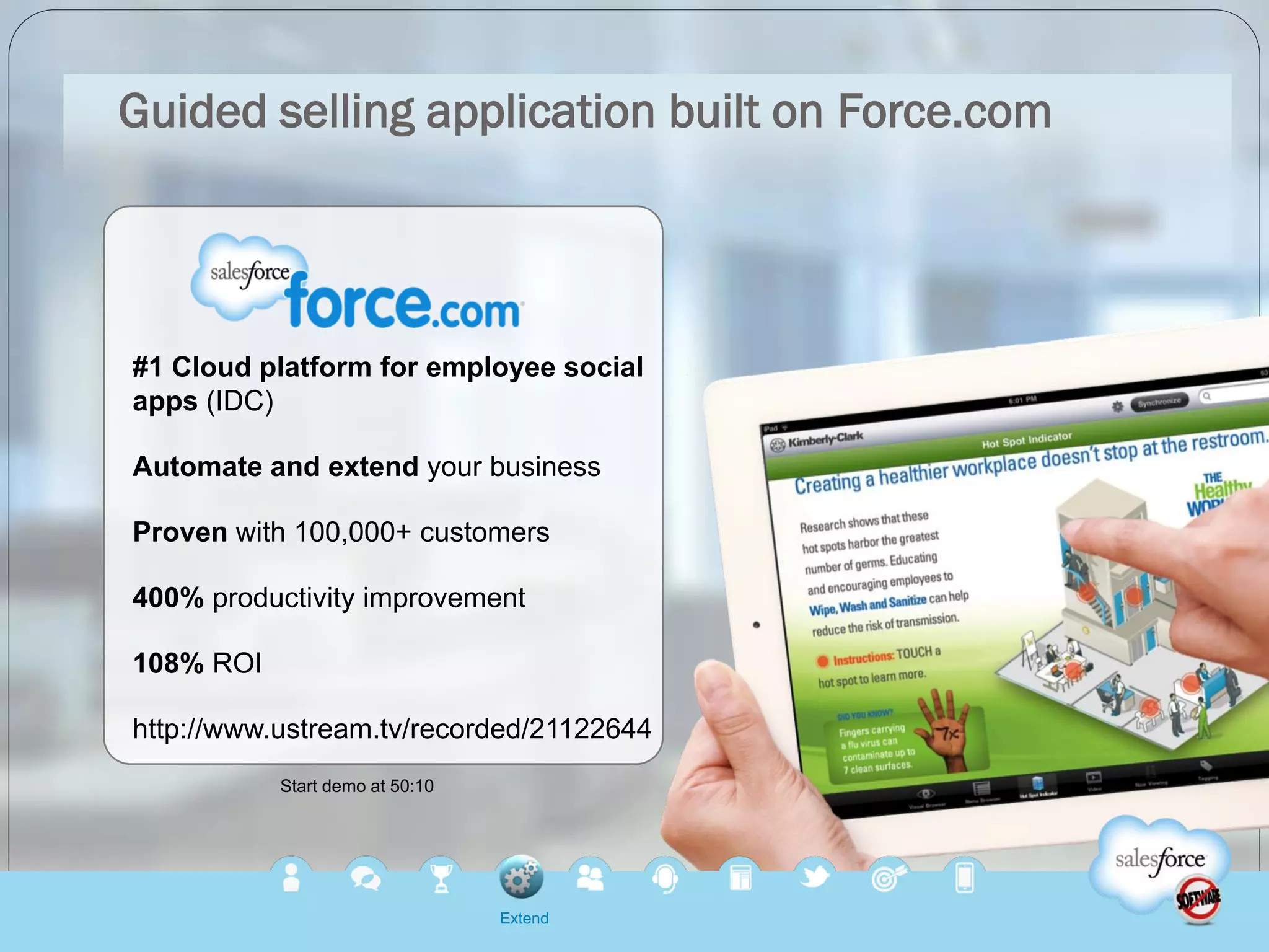 Guided selling application built on Force.com




#1 Cloud platform for employee social
apps (IDC)

Automate and extend your business

Proven with 100,000+ customers

400% productivity improvement

108% ROI

http://www.ustream.tv/recorded/21122644
           Start demo at 50:10




                                 Extend
 