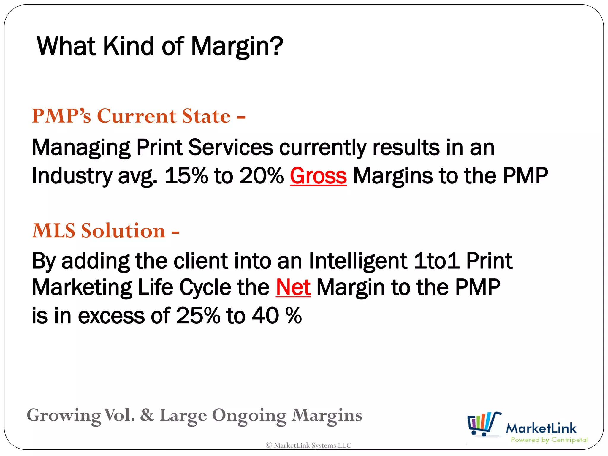 What Kind of Margin?

PMP’s Current State -
Managing Print Services currently results in an
Industry avg. 15% to 20% Gross Margins to the PMP

MLS Solution -
By adding the client into an Intelligent 1to1 Print
Marketing Life Cycle the Net Margin to the PMP
is in excess of 25% to 40 %



Growing Vol. & Large Ongoing Margins
                         © MarketLink Systems LLC
 