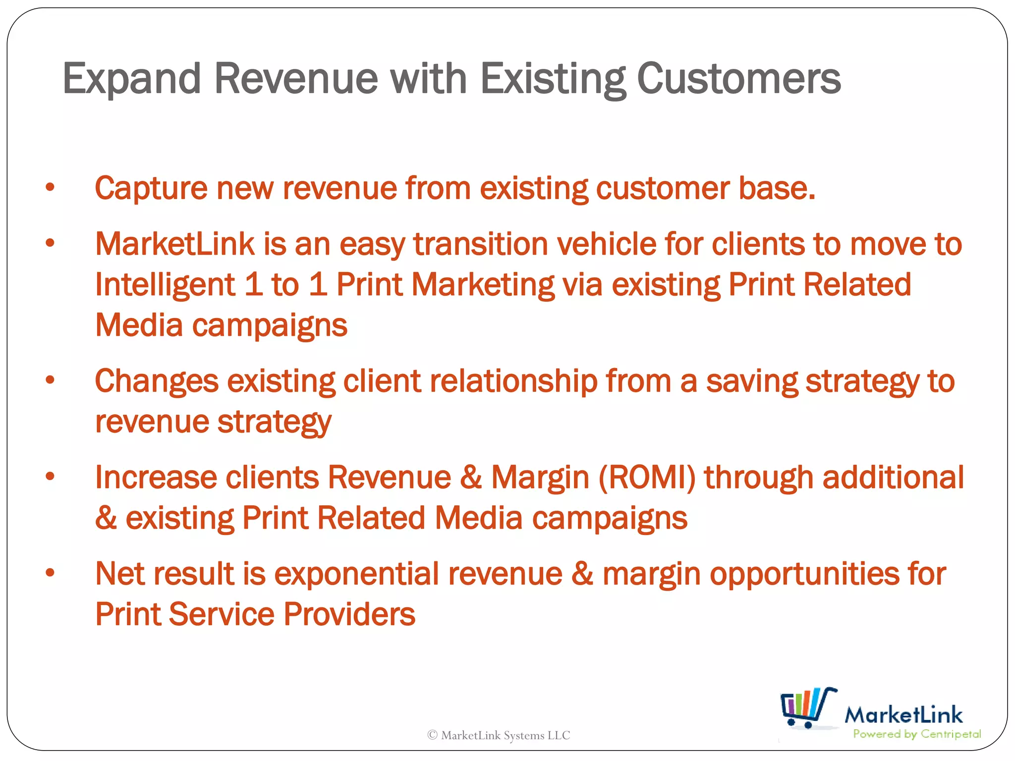 Expand Revenue with Existing Customers

•    Capture new revenue from existing customer base.
•    MarketLink is an easy transition vehicle for clients to move to
     Intelligent 1 to 1 Print Marketing via existing Print Related
     Media campaigns
•    Changes existing client relationship from a saving strategy to
     revenue strategy
•    Increase clients Revenue & Margin (ROMI) through additional
     & existing Print Related Media campaigns
•    Net result is exponential revenue & margin opportunities for
     Print Service Providers


                             © MarketLink Systems LLC
 