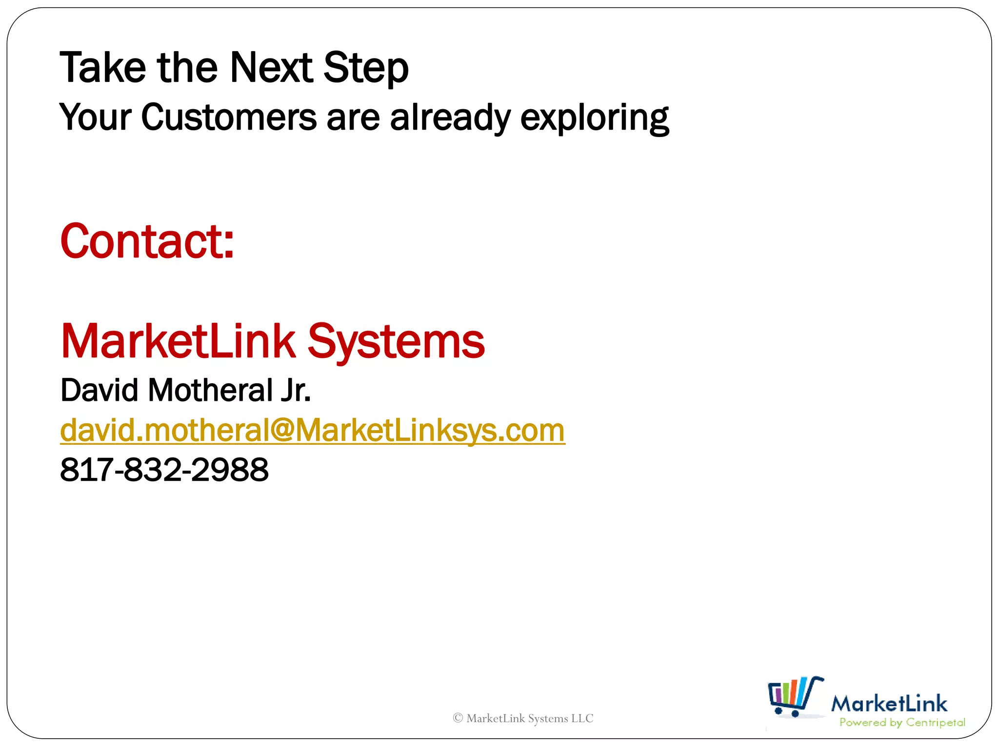 Take the Next Step
Your Customers are already exploring


Contact:

MarketLink Systems
David Motheral Jr.
david.motheral@MarketLinksys.com
817-832-2988




                        © MarketLink Systems LLC
 