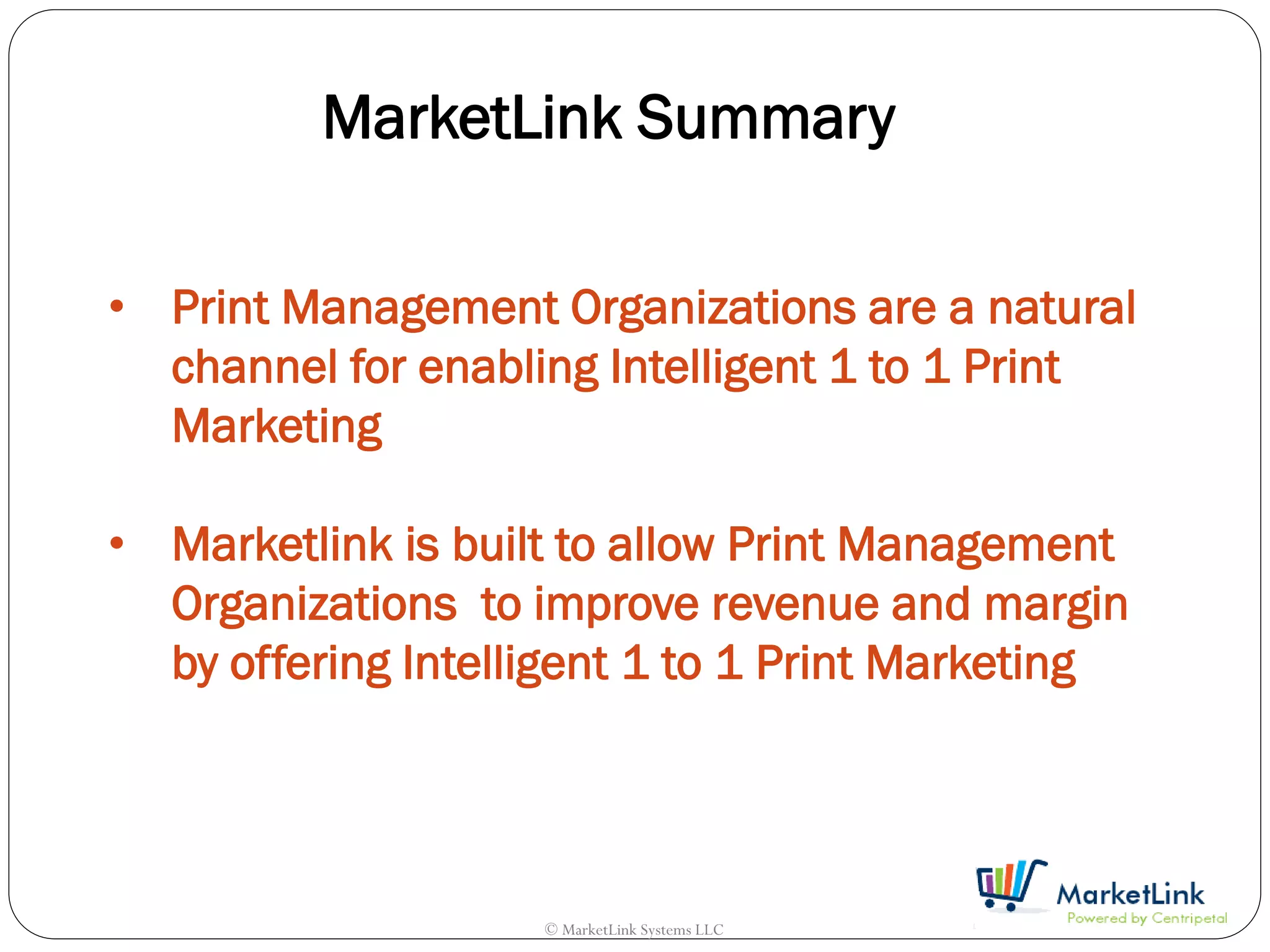 MarketLink Summary

• Print Management Organizations are a natural
  channel for enabling Intelligent 1 to 1 Print
  Marketing

• Marketlink is built to allow Print Management
  Organizations to improve revenue and margin
  by offering Intelligent 1 to 1 Print Marketing




                    © MarketLink Systems LLC
 