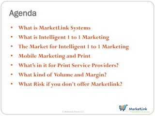 Agenda
• What is MarketLink Systems
• What is Intelligent 1 to 1 Marketing
• The Market for Intelligent 1 to 1 Marketing
• Mobile Marketing and Print
• What’s in it for Print Service Providers?
• What kind of Volume and Margin?
• What Risk if you don't offer Marketlink?



                    © MarketLink Systems LLC
 