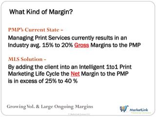 What Kind of Margin?

PMP’s Current State -
Managing Print Services currently results in an
Industry avg. 15% to 20% Gross Margins to the PMP

MLS Solution -
By adding the client into an Intelligent 1to1 Print
Marketing Life Cycle the Net Margin to the PMP
is in excess of 25% to 40 %



Growing Vol. & Large Ongoing Margins
                         © MarketLink Systems LLC
 