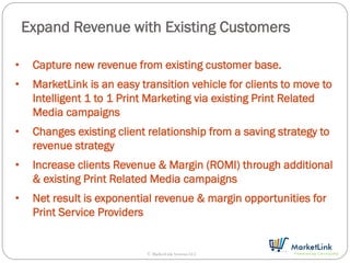 Expand Revenue with Existing Customers

•    Capture new revenue from existing customer base.
•    MarketLink is an easy transition vehicle for clients to move to
     Intelligent 1 to 1 Print Marketing via existing Print Related
     Media campaigns
•    Changes existing client relationship from a saving strategy to
     revenue strategy
•    Increase clients Revenue & Margin (ROMI) through additional
     & existing Print Related Media campaigns
•    Net result is exponential revenue & margin opportunities for
     Print Service Providers


                             © MarketLink Systems LLC
 