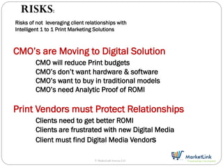 RISKS:
Risks of not leveraging client relationships with
Intelligent 1 to 1 Print Marketing Solutions



CMO’s are Moving to Digital Solution
        CMO will reduce Print budgets
        CMO’s don’t want hardware & software
        CMO’s want to buy in traditional models
        CMO’s need Analytic Proof of ROMI

Print Vendors must Protect Relationships
        Clients need to get better ROMI
        Clients are frustrated with new Digital Media
        Client must find Digital Media Vendors

                                  © MarketLink Systems LLC
 