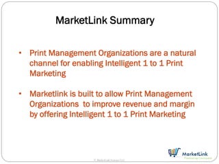 MarketLink Summary

• Print Management Organizations are a natural
  channel for enabling Intelligent 1 to 1 Print
  Marketing

• Marketlink is built to allow Print Management
  Organizations to improve revenue and margin
  by offering Intelligent 1 to 1 Print Marketing




                    © MarketLink Systems LLC
 