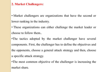 2. Market Challengers:
• Market challengers are organizations that have the second or
lower ranking in the industry.
• These organizations can either challenge the market leader or
choose to follow them..
•The tactics adopted by the market challenger have several
components. First, the challenger has to define the objectives and
the opponents, choose a general attack strategy and then, choose
a specific attack strategy.
•The most common objective of the challenger is increasing the
market share.
 