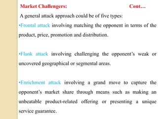 Market Challengers: Cont…
A general attack approach could be of five types:
•Frontal attack involving matching the opponent in terms of the
product, price, promotion and distribution.
•Flank attack involving challenging the opponent’s weak or
uncovered geographical or segmental areas.
•Enrichment attack involving a grand move to capture the
opponent’s market share through means such as making an
unbeatable product-related offering or presenting a unique
service guarantee.
 