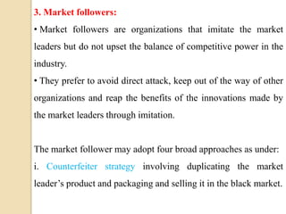 3. Market followers:
• Market followers are organizations that imitate the market
leaders but do not upset the balance of competitive power in the
industry.
• They prefer to avoid direct attack, keep out of the way of other
organizations and reap the benefits of the innovations made by
the market leaders through imitation.
The market follower may adopt four broad approaches as under:
i. Counterfeiter strategy involving duplicating the market
leader’s product and packaging and selling it in the black market.
 